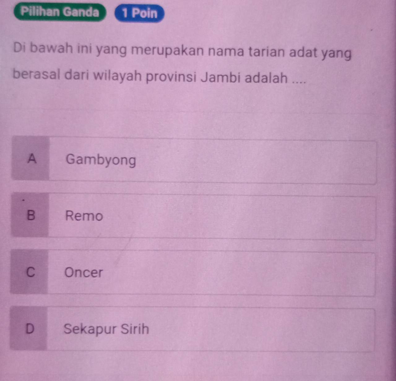 Pilihan Ganda 1 Poin
Di bawah ini yang merupakan nama tarian adat yang
berasal dari wilayah provinsi Jambi adalah ....
A ₹Gambyong
B Remo
C Oncer
D Sekapur Sirih