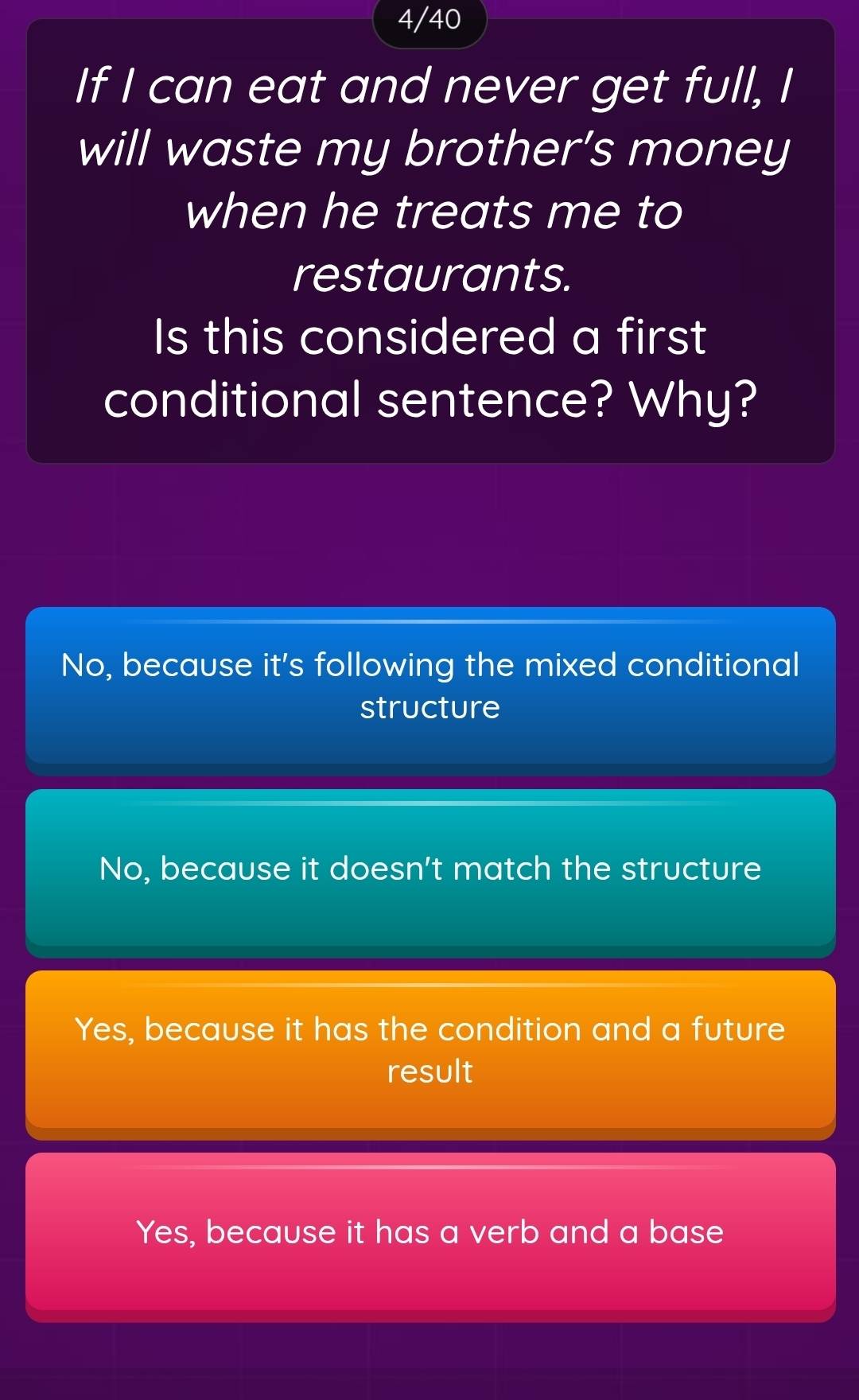 4/40
If I can eat and never get full, I
will waste my brother’s money
when he treats me to
restaurants.
Is this considered a first
conditional sentence? Why?
No, because it's following the mixed conditional
structure
No, because it doesn't match the structure
Yes, because it has the condition and a future
result
Yes, because it has a verb and a base