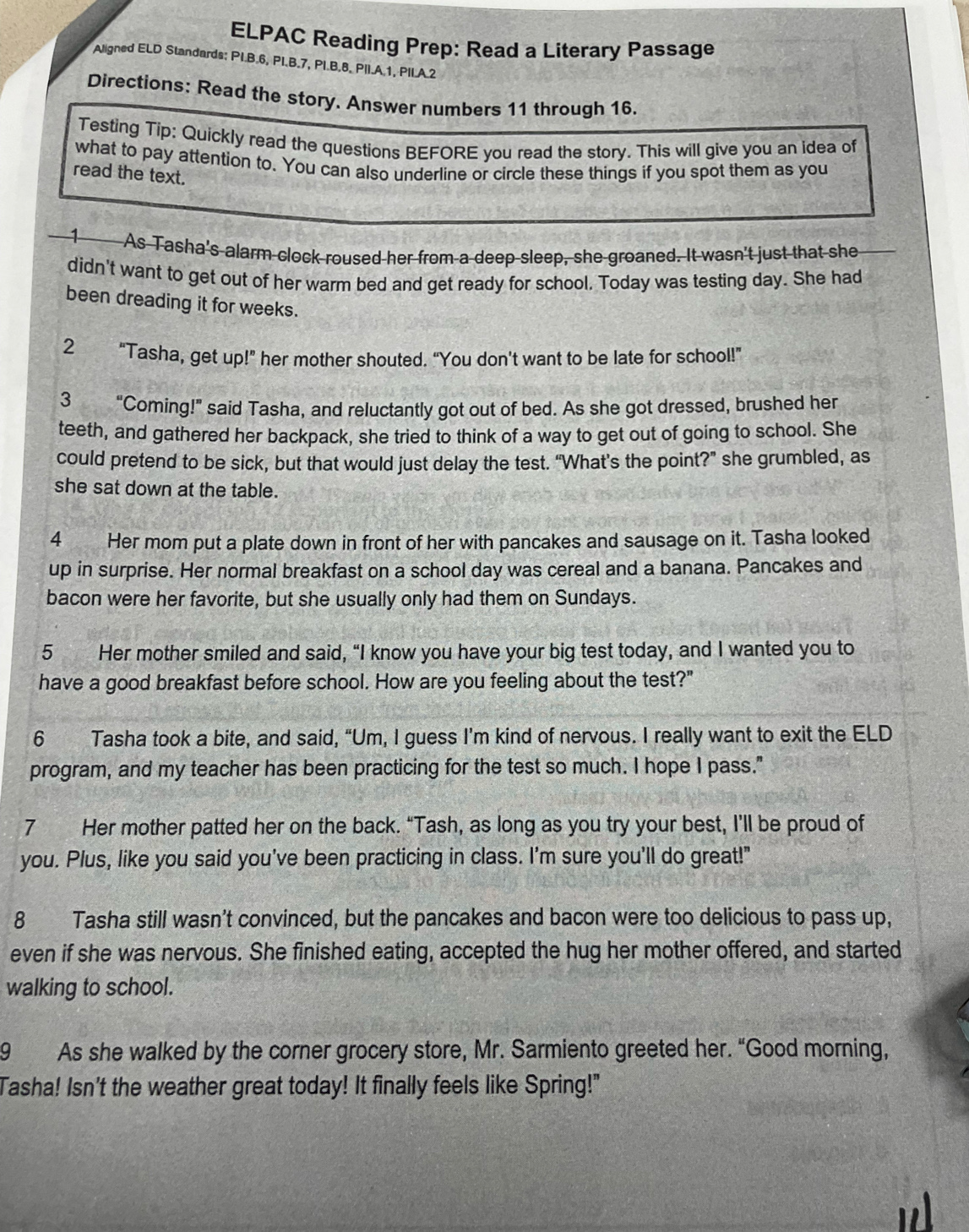 ELPAC Reading Prep: Read a Literary Passage
Aligned ELD Standards: PI.B.6, PI.B.7, PI.B.8. PII.A.1, PII.A.2
Directions: Read the story. Answer numbers 11 through 16.
Testing Tip: Quickly read the questions BEFORE you read the story. This will give you an idea of
what to pay attention to. You can also underline or circle these things if you spot them as you
read the text.
1 As Tasha's alarm clock roused her from a deep sleep, she groaned. It wasn't just that she
didn't want to get out of her warm bed and get ready for school. Today was testing day. She had
been dreading it for weeks.
2 “Tasha, get up!” her mother shouted. “You don't want to be late for school!”
3 “Coming!” said Tasha, and reluctantly got out of bed. As she got dressed, brushed her
teeth, and gathered her backpack, she tried to think of a way to get out of going to school. She
could pretend to be sick, but that would just delay the test. “What’s the point?” she grumbled, as
she sat down at the table.
4 Her mom put a plate down in front of her with pancakes and sausage on it. Tasha looked
up in surprise. Her normal breakfast on a school day was cereal and a banana. Pancakes and
bacon were her favorite, but she usually only had them on Sundays.
5 Her mother smiled and said, “I know you have your big test today, and I wanted you to
have a good breakfast before school. How are you feeling about the test?"
6 Tasha took a bite, and said, “Um, I guess I’m kind of nervous. I really want to exit the ELD
program, and my teacher has been practicing for the test so much. I hope I pass."
7 Her mother patted her on the back. “Tash, as long as you try your best, I’ll be proud of
you. Plus, like you said you've been practicing in class. I'm sure you'll do great!"
8 Tasha still wasn't convinced, but the pancakes and bacon were too delicious to pass up,
even if she was nervous. She finished eating, accepted the hug her mother offered, and started
walking to school.
9 As she walked by the corner grocery store, Mr. Sarmiento greeted her. “Good morning,
Tasha! Isn't the weather great today! It finally feels like Spring!"