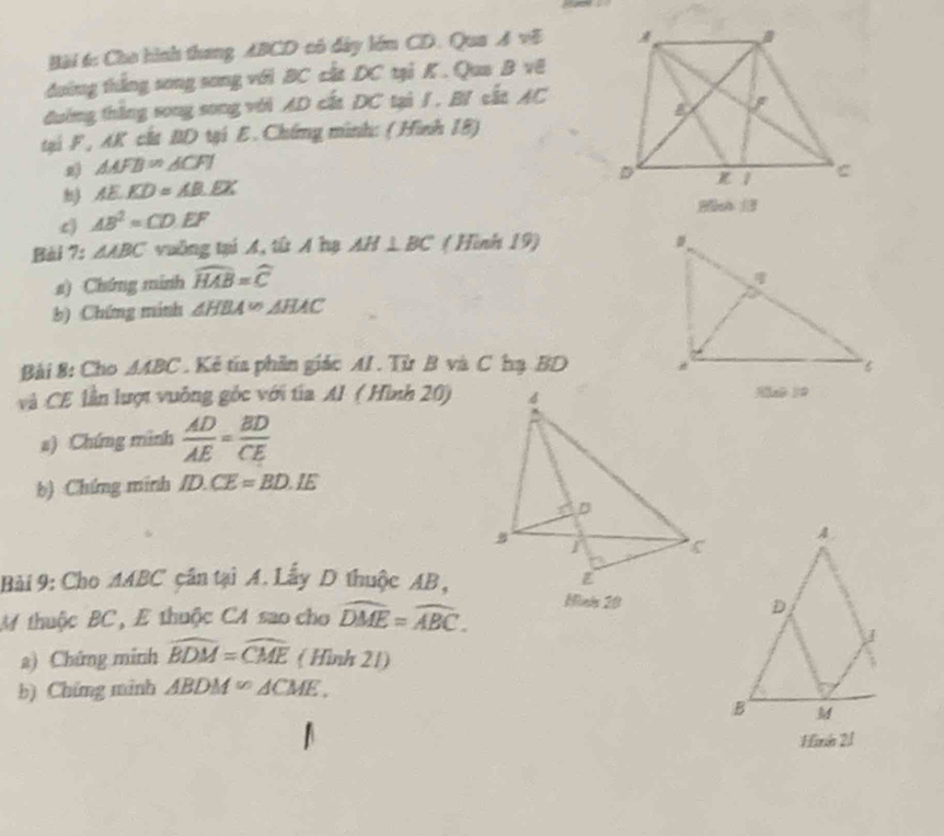 Cho hình thang ABCD có đây lớm CD. Qua A vẽ 
đường thắng song song với BC cất DC tại K. Qua B vê 
đường thắng song song với AD cất DC tại /. B/ cất AC
tại F, AK cất BD tại E. Chứng minh: ( Hình 18)
△ AFB=△ CFI
AE.KD=AB.EX
c) AB^2=CD.EF
Bài 7: △ ABC vuồng tại A, tử A hạ AH⊥ BC ( Hình 19) 
s) Chứng minh widehat HAB=widehat C
b) Chứng minh △ HBA≌ △ HAC
Bài 8: Cho AABC. Kẻ tía phần giác AI. Từ B và C hạ BD 
và CE lần lượt vuông gốc với tia Al ( Hình 20) 
3[xé 10 
s) Chứng mình  AD/AE = BD/CE 
b) :Chứng minh ID.CE=BD.IE
Bài 9: Cho MABC cần tại A. Lấy D thuộc AB, 
Minie 20 
M thuộc BC, E thuộc CA sao cho widehat DME=widehat ABC. 
a) Chứng minh widehat BDM=widehat CME (Hình 21) 
b) Chứng minh △ BDM≌ △ CME. 
Hinio 2/