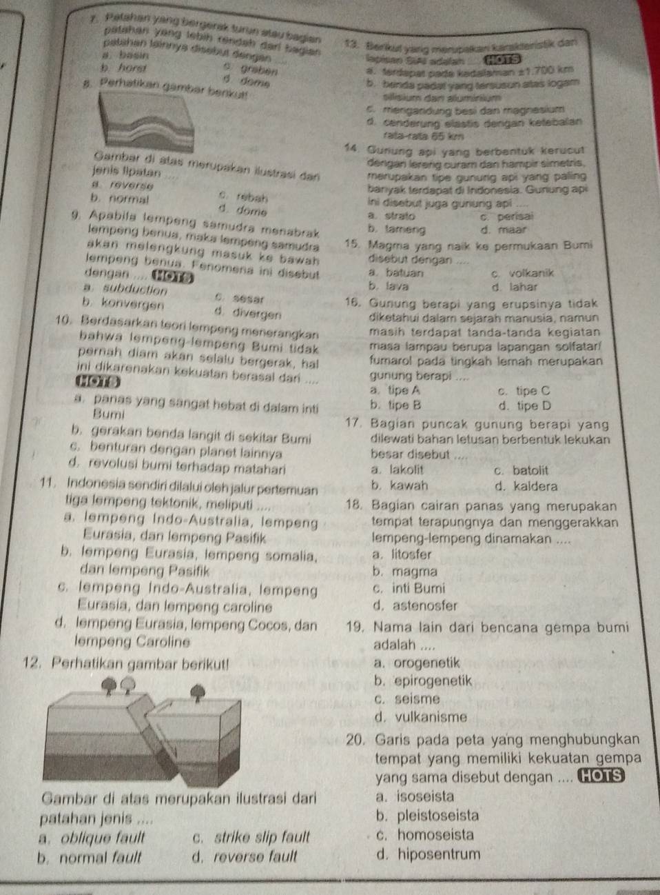 Patshan yang bergerak turun stau bagian
patahan yang lebih rendah darl bagian 
13. Berkut yang merupakan karskteristik dar
patahan lainnys disebut dengen
a. basin lapisan SIA adalan HOTS
b horst s grabèn a. fardapat padə kədalaman ±1.700 km
d dome
b. henda padat yang tersuson atas logam
8. Perhatikan gambar benkut!
alisium dan aluminium
c. mengandung besi dan magnesium
d. cenderung elastis dengan ketebalan
rata-rata 65 km
14. Guriung api yang berbentuk kerucut
jenis lipatan déngan lereng curam dan hampir simetris.
bar di atas merupakan ilustrasi dan merupakan tipe gunurg api yang paling 
bariyak terda p at di Indonesia. Gurung ap
a reverse c. rebah
ini disebut juga gunung api ....
b. normal d. dome
a. strato c. perisai
9. Apabila lempeng samudra menabrak b. tameng d. maar
lempeng benua, maka lempeng samudra 15. Magma yang naik ke permukaan Bumi
akan melengkung masuk ke bawah . disebut dengan ....
lempeng benua. Fenomena ini disebut a. batuan c. volkanik
dengan .... b. lava
d. lahar
a. subduction C. sesar
16. Gunung berapi yang erupsinya tidak
b konvergen d. divergen
diketahui dalam sejarah manusia, namun
10. Berdasarkan teori lempeng menerangkan masih terdapät tanda-tanda kegiatan
bahwa lempeng-lempeng Bumi tidak masa lampau berupa lapangan solfatar/
pernah diam akan selalu bergerak, hal fumarol pada tingkah lemah merupakan
ini dikarenakan kekuatan berasal dari .... gunung berapi ....
HOT3 a.tipe A c. tipe C
a. panas yang sangat hebat di dalam inti b. tipe B d. tipe D
Bumi 17. Bagian puncak gunung berapi yang
b. gerakan benda langit di sekitar Bumi dilewati bahan letusan berbentuk lekukan
c. benturan dengan planet lainnya besar disebut
d. revolusi bumi terhadap matahari a. lakolit c. batolit
11. Indonesia sendiri dilalui oleh jalur pertemuan b. kawah d. kaldera
tiga lempeng tektonik, meliputi    18. Bagian cairan panas yang merupakan
a. lempeng Indo-Australia, lempeng tempat terapungnya dan menggerakkan
Eurasia, dan lempeng Pasifik lempeng-lempeng dinamakan ....
b. lempeng Eurasia, lempeng somalia, a. litosfer
dan lempeng Pasifik b. magma
c. lempeng Indo-Australia, lempeng c. inti Bumi
Eurasia, dan lempeng caroline d. astenosfer
d. lempeng Eurasia, lempeng Cocos, dan 19, Nama lain dari bencana gempa bumi
lempeng Caroline adalah ....
12. Perhatikan gambar berikut! a. orogenetik
b. epirogenetik
c. seisme
d. vulkanisme
20. Garis pada peta yang menghubungkan
tempat yang memiliki kekuatan gempa
yang sama disebut dengan .... HOTS
Gambar di atas merupakan ilustrasi dari a. isoseista
patahan jenis .... b. pleistoseista
a. oblique fault c. strike slip fault c. homoseista
b. normal fault d. reverse fault d. hiposentrum