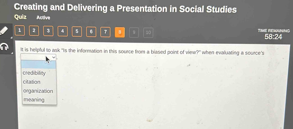 Creating and Delivering a Presentation in Social Studies
Quiz Active
1 2 3 4 5 6 7 8 9 10
TIME REMAINING
58:24
It is helpful to ask “Is the information in this source from a biased point of view?” when evaluating a source’s
credibility
citation
organization
meaning