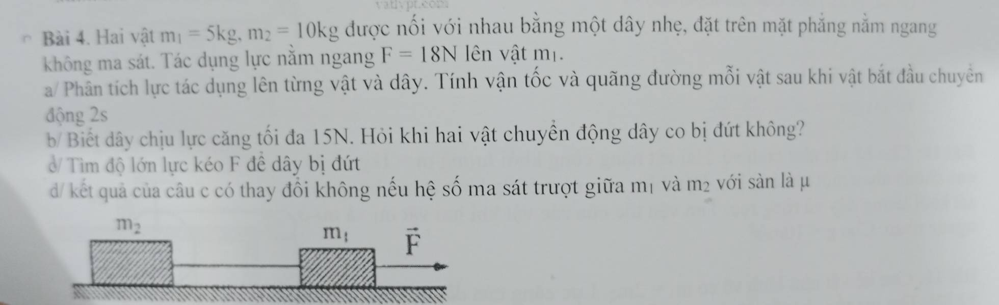 Hai vật m_1=5kg,m_2=10kg được nối với nhau bằng một dây nhẹ, đặt trên mặt phẳng nằm ngang
không ma sát. Tác dụng lực nằm ngang F=18N lên vật m_1.
a/ Phân tích lực tác dụng lên từng vật và dây. Tính vận tốc và quãng đường mỗi vật sau khi vật bắt đầu chuyên
động 2s
b/ Biết dây chịu lực căng tối đa 15N. Hỏi khi hai vật chuyền động dây co bị đứt không?
ở/ Tìm độ lớn lực kéo F đề dây bị đứt
d/ kết quả của câu c có thay đổi không nếu hệ số ma sát trượt giữa mị và m² với sản là μ