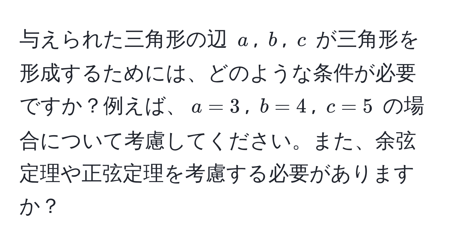 与えられた三角形の辺 $a$, $b$, $c$ が三角形を形成するためには、どのような条件が必要ですか？例えば、$a=3$, $b=4$, $c=5$ の場合について考慮してください。また、余弦定理や正弦定理を考慮する必要がありますか？