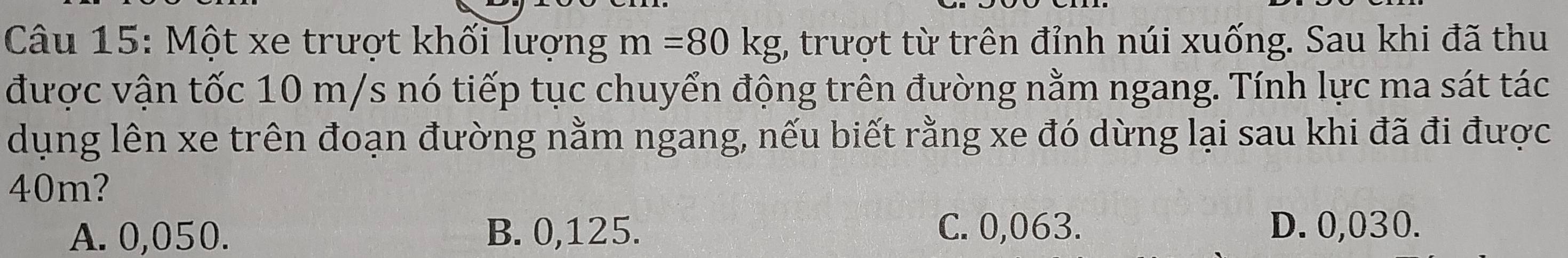 Một xe trượt khối lượng m=80kg (, trượt từ trên đỉnh núi xuống. Sau khi đã thu
được vận tốc 10 m/s nó tiếp tục chuyển động trên đường nằm ngang. Tính lực ma sát tác
dụng lên xe trên đoạn đường nằm ngang, nếu biết rằng xe đó dừng lại sau khi đã đi được
40m?
A. 0,050. B. 0,125. C. 0,063. D. 0,030.