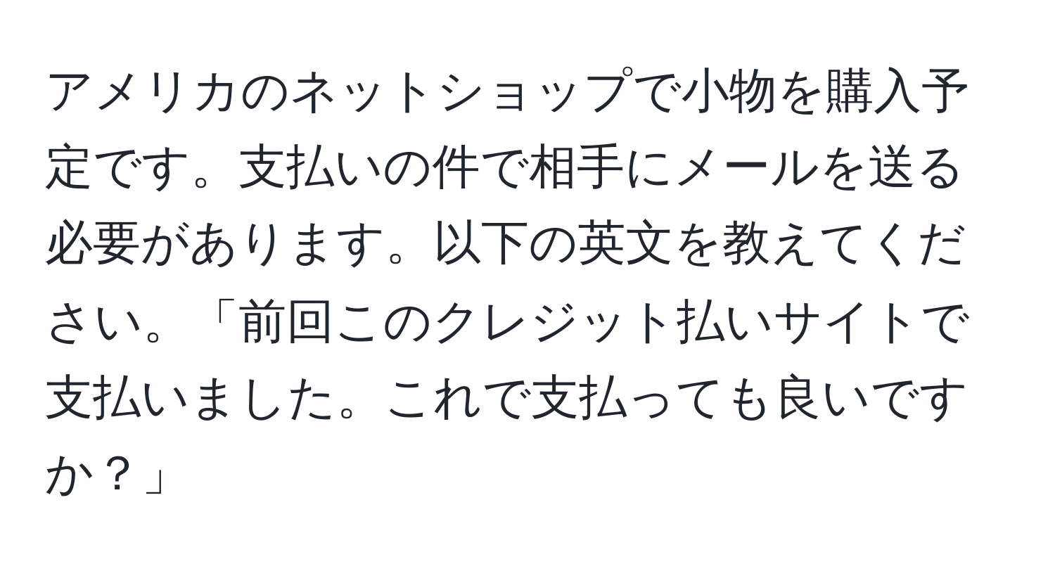 アメリカのネットショップで小物を購入予定です。支払いの件で相手にメールを送る必要があります。以下の英文を教えてください。「前回このクレジット払いサイトで支払いました。これで支払っても良いですか？」