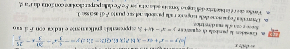 se delle x.
a y=-x^2+4x-3;b) P(3;0), Q(3;-2); c)y=- 4/3 x^2+ 20/3 x- 25/3 ]
a. Considera la parabola di equazione y=x^2-4x+3 , rappresentala graficamente e indica con F il suo
fuoco e con a la sua direttrice.
b. Determina l’equazione della tangente t alla parabola nel suo punto P di ascissa 0.
e. Verifica che t è la bisettrice dell'angolo formato dalla retta per P e F e dalla perpendicolare condotta da P a d.