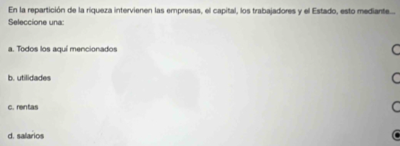 En la repartición de la riqueza intervienen las empresas, el capital, los trabajadores y el Estado, esto mediante...
Seleccione una:
a. Todos los aquí mencionados
b. utilidades
c. rentas
d. salarios