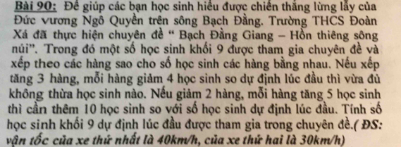 Đề giúp các bạn học sinh hiều được chiến thắng lừng lấy của 
Đức vương Ngô Quyền trên sông Bạch Đằng. Trường THCS Đoàn 
Xá đã thực hiện chuyên đề " Bạch Đằng Giang - Hồn thiêng sông 
núi''. Trong đó một số học sinh khối 9 được tham gia chuyên đề và 
xếp theo các hàng sao cho số học sinh các hàng bằng nhau. Nếu xếp 
tăng 3 hàng, mỗi hàng giảm 4 học sinh so dự định lúc đầu thì vừa đủ 
không thừa học sinh nào. Nếu giảm 2 hàng, mỗi hàng tăng 5 học sinh 
thì cần thêm 10 học sình so với số học sinh dự định lúc đầu. Tính số 
học sinh khối 9 dự định lúc đầu được tham gia trong chuyên đề.( ĐS: 
vận tốc của xe thứ nhất là 40km/h, của xe thứ hai là 30km/h)