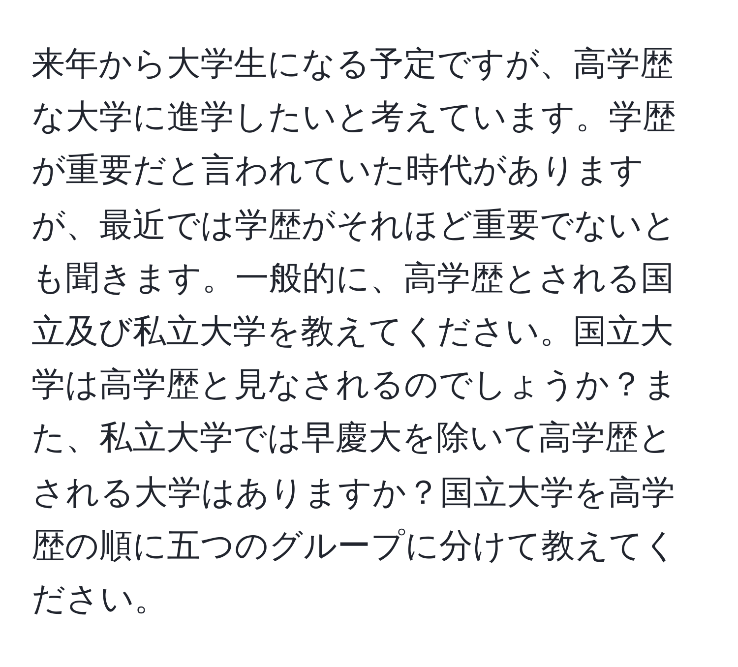 来年から大学生になる予定ですが、高学歴な大学に進学したいと考えています。学歴が重要だと言われていた時代がありますが、最近では学歴がそれほど重要でないとも聞きます。一般的に、高学歴とされる国立及び私立大学を教えてください。国立大学は高学歴と見なされるのでしょうか？また、私立大学では早慶大を除いて高学歴とされる大学はありますか？国立大学を高学歴の順に五つのグループに分けて教えてください。