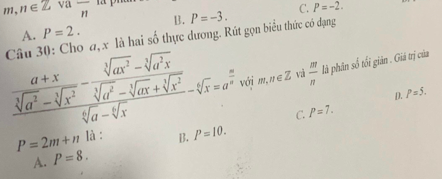 11 ,n∈ Z va overline n C. P=-2. 
^circ  ..
B. P=-3.
P=2. 
Câu 30: Cho đ, x là hai số thực dương. Rút gọn biểu thức có dạng A.
frac  (a+x)/sqrt[3](a^2)-sqrt[3](x^2) - (sqrt[3](ax^2)-sqrt[3](a^2x))/sqrt[6](a)-sqrt[3](ax)+sqrt[3](x^2) -sqrt[6](x)=a^(frac a)a với m,n∈ Z và  m/n  là phân số tối giản . Giá trị của
D. P=5.
C. P=7.
P=2m+n là : B. P=10.
A. P=8.