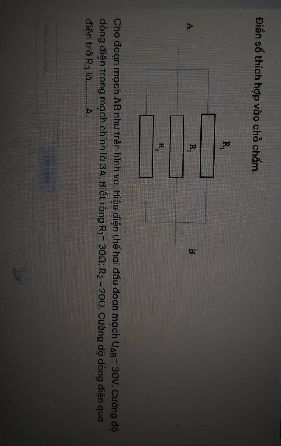 Điền số thích hợp vào chỗ chấm.
Cho đoạn mạch AB như trên hình vẽ. Hiệu điện thế hai đầu đoạn mạch U_AB=30V *. Cường độ
dòng điện trong mạch chính là 3A. Biết rằng R_1=30Omega ;R_2=20Omega. Cường độ dòng điện qua
điện trở R_3 là_ A.
Đáp ản của ban... Xác nhận