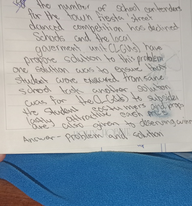 the number of school contenders 
for the town fiesta street 
danced competition has dedned 
Schools and the local 
goverment unit (lGus) have 
propose soluton to this probalem 
one solution was to ensure thay 
student were execsed from same 
schoool task another, soluion 
was for theO (as) to subsidel 
the Student eostumers and props 
lastly attractive eash price 
are also oiven to doserving winn 
Answer- problem and solution 
Y
