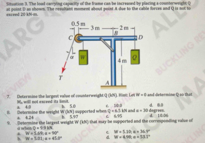 Situation 3. The load carrying capacity of the frame can be increased by placing a counterweight Q
at point D as shown. The resultant moment about point A due to the cable forces and Q is not to
exceed 20 kN-m.
7. Determine the largest value of counterweight Q (kN). Hint: Let W=0 and determine Q so that
M_A will not exceed its limit.
a. 4.0 b. 5.0 c. 10.0 d. 8.0
8. Determine the weight W (kN) supported when Q=6.5kN and alpha =30 degrees.
a. 4.24 b. 5.97 c. 6.95 d. 10.06
9. Determine the largest weight W (kN) that may be supported and the corresponding value of
a when Q=9.9kN.
a. W=5.69; alpha =90° C. W=5.10; alpha =36.9°
b. W=5.01; alpha =45.0°
d. W=4.98; alpha =53.1°