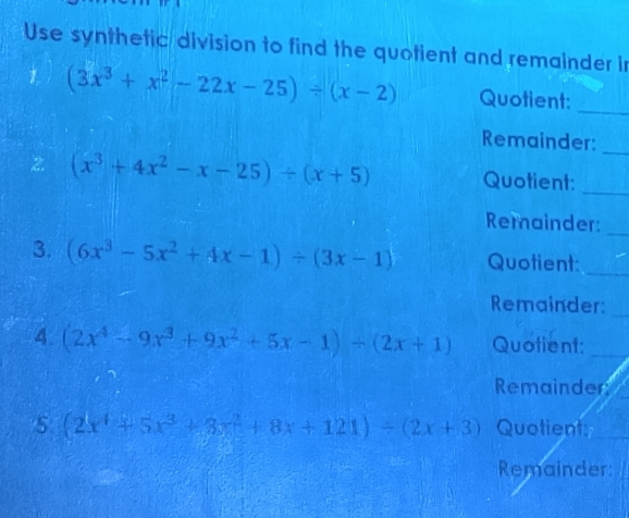 Use synthetic division to find the quotient and remainder in 
1 (3x^3+x^2-22x-25)/ (x-2) Quotient:_ 
Remainder:_ 
2. (x^3+4x^2-x-25)/ (x+5) Quotient:_ 
Remainder:_ 
3. (6x^3-5x^2+4x-1)/ (3x-1) Quotient:_ 
Remainder:_ 
4. (2x^4-9x^3+9x^2+5x-1)/ (2x+1) Quotient:_ 
Remainder
(2x^4+5x^3+3x^2+8x+121)/ (2x+3) Quotient:_ 
Remainder: