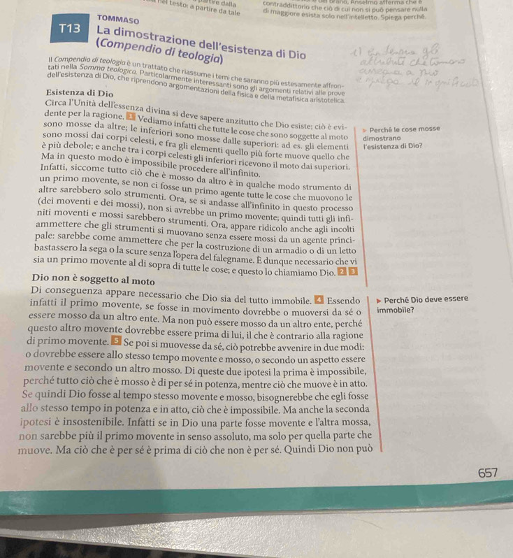 altire dalia contraddittorio che ció di cui non si puō pensare nulla
Thel testo: a partire da tale di maggiore esista solo nell intelletto. Spiega perché.
TOMMASO
T13 La dimostrazione dell’esistenza di Dio
(Compendio di teologia)
l Compendio di teologio è un trattato che riassume i temi che saranno piū estesamente affron-
tati nella Sommo teologico. Particolarmente interessanti sono gii argomenti relativi alle prove
dell'esistenza di Dio, che riprendono argomentazioni della física e delia metafísica aristotelica
Esistenza di Dio
Circa l'Unità dell'essenza divina si deve sapere anzitutto che Dio esiste; ciò è evi-
dente per la ragione. É Vediamo infatti che tutte le cose che sono soggette al moto dimostrano
Perché le cose mosse
sono mosse da altre; le inferiori sono mosse dalle superiori: ad es. gli elementi l'esistenza di Dio?
sono mossi dai corpi celesti, e fra gli elementi quello più forte muove quello che
è più debole; e anche tra i corpi celesti gli inferiori ricevono il moto dai superiori.
Ma in questo modo è impossibile procedere all'infinito.
Infatti, siccome tutto ciò che è mosso da altro è in qualche modo strumento di
un primo movente, se non ci fosse un primo agente tutte le cose che muovono le
altre sarebbero solo strumenti. Ora, se si andasse all’infinito in questo processo
(dei moventi e dei mossi), non si avrebbe un primo movente; quindi tutti gli infì-
niti moventi e mossi sarebbero strumenti. Ora, appare ridicolo anche agli incolti
ammettere che gli strumenti si muovano senza essere mossi da un agente princi-
pale: sarebbe come ammettere che per la costruzione di un armadio o di un letto
bastassero la sega o la scure senza lopera del falegname. É dunque necessario che vi
sia un primo movente al di sopra di tutte le cose; e questo lo chiamiamo Dio. ❷ £
Dio non è soggetto al moto
Di conseguenza appare necessario che Dio sia del tutto immobile.
infatti il primo movente, se fosse in movimento dovrebbe o muoversi da sé o É Essendo immobile?  Perché Dio deve essere
essere mosso da un altro ente. Ma non può essere mosso da un altro ente, perché
questo altro movente dovrebbe essere prima di lui, il che è contrario alla ragione
di primo movente. E Se poi si muovesse da sé, ciò potrebbe avvenire in due modi:
o dovrebbe essere allo stesso tempo movente e mosso, o secondo un aspetto essere
movente e secondo un altro mosso. Di queste due ipotesi la prima è impossibile,
perché tutto ciò che è mosso è di per sé in potenza, mentre ciò che muove è in atto.
Se quindi Dio fosse al tempo stesso movente e mosso, bisognerebbe che egli fosse
allo stesso tempo in potenza e in atto, ciò che è impossibile. Ma anche la seconda
ipotesi è insostenibile. Infatti se in Dio una parte fosse movente e l'altra mossa,
non sarebbe più il primo movente in senso assoluto, ma solo per quella parte che
muove. Ma ciò che è per sé è prima di ciò che non è per sé. Quindi Dio non può
657