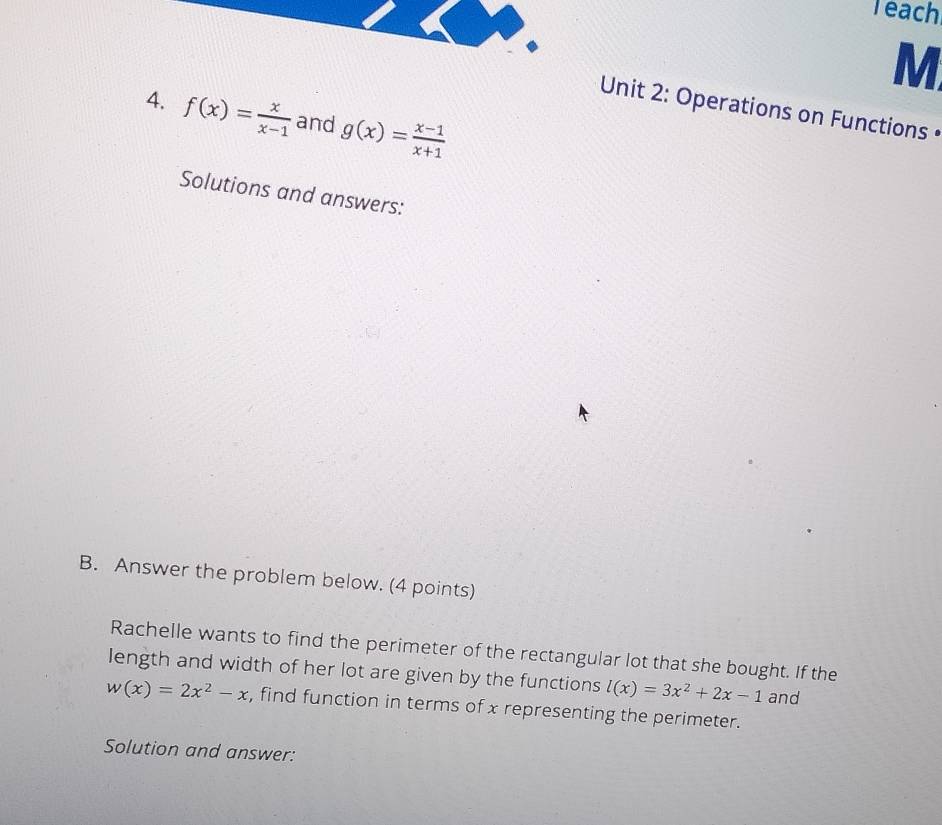 Teach 
M 
Unit 2: Operations on Functions• 
4. f(x)= x/x-1  and g(x)= (x-1)/x+1 
Solutions and answers: 
B. Answer the problem below. (4 points) 
Rachelle wants to find the perimeter of the rectangular lot that she bought. If the 
length and width of her lot are given by the functions l(x)=3x^2+2x-1 and
w(x)=2x^2-x , find function in terms of x representing the perimeter. 
Solution and answer: