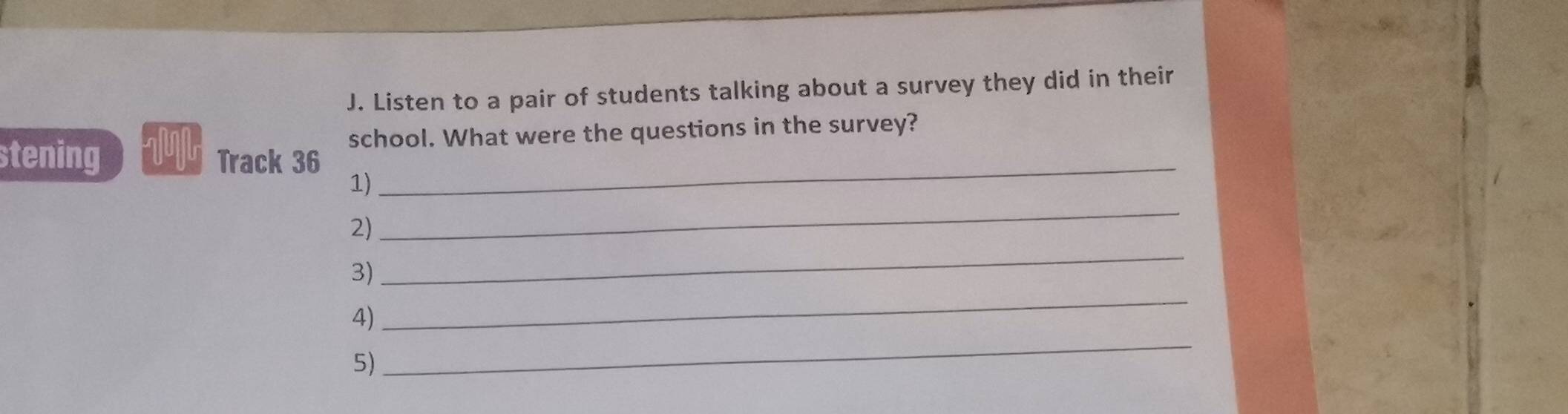 Listen to a pair of students talking about a survey they did in their 
_ 
stening Track 36 school. What were the questions in the survey? 
_ 
1) 
_ 
2) 
_ 
3) 
_ 
4) 
5)