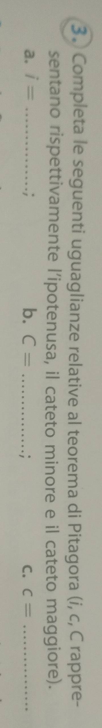Completa le seguenti uguaglianze relative al teorema di Pitagora (i, c, C rappre- 
sentano rispettivamente l’ipotenusa, il cateto minore e il cateto maggiore). 
a. i= _ C= _C. c= _ 
. ; b. 
.;