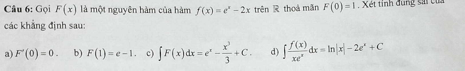 Gọi F(x) là một nguyên hàm của hàm f(x)=e^x-2x trên R thoả mãn F(0)=1. Xét tính đùng sải của
các khẳng định sau:
a) F'(0)=0. b) F(1)=e-1. c) ∈t F(x)dx=e^x- x^3/3 +C. d) ∈t  f(x)/xe^x dx=ln |x|-2e^x+C