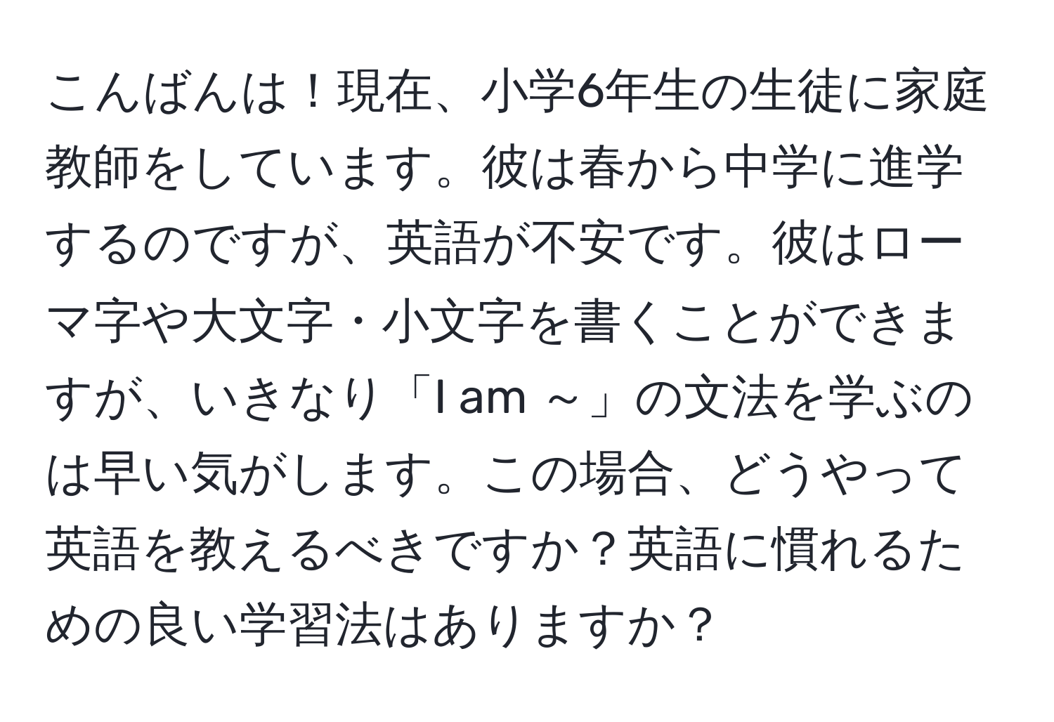 こんばんは！現在、小学6年生の生徒に家庭教師をしています。彼は春から中学に進学するのですが、英語が不安です。彼はローマ字や大文字・小文字を書くことができますが、いきなり「I am ～」の文法を学ぶのは早い気がします。この場合、どうやって英語を教えるべきですか？英語に慣れるための良い学習法はありますか？