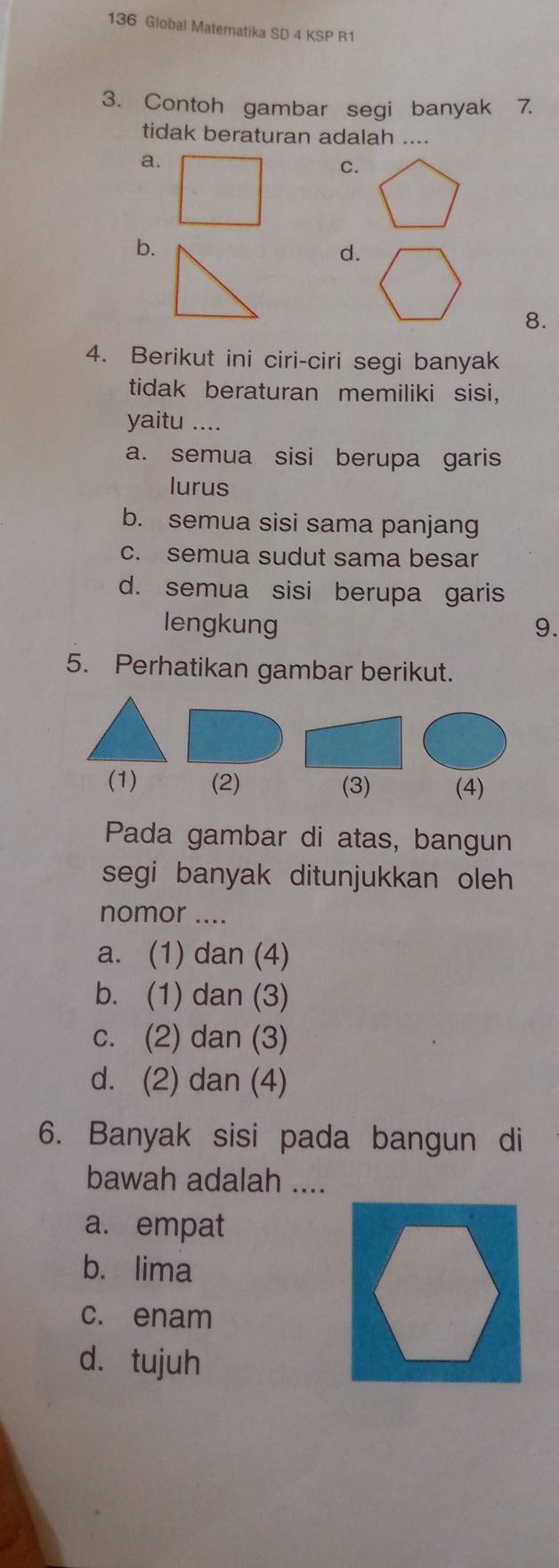 136 Global Matematika SD 4 KSP R1
3. Contoh gambar segi banyak 7.
tidak beraturan adalah ....
a.
C.
b.
d.
8.
4. Berikut ini ciri-ciri segi banyak
tidak beraturan memiliki sisi,
yaitu ....
a. semua sisi berupa garis
lurus
b. semua sisi sama panjang
c. semua sudut sama besar
d. semua sisi berupa garis
lengkung 9.
5. Perhatikan gambar berikut.
(1) (2) (3) (4)
Pada gambar di atas, bangun
segi banyak ditunjukkan oleh 
nomor ....
a. (1) dan (4)
b. (1) dan (3)
c. (2) dan (3)
d. (2) dan (4)
6. Banyak sisi pada bangun di
bawah adalah ....
a. empat
b. lima
c. enam
d. tujuh