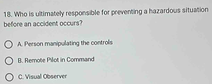 Who is ultimately responsible for preventing a hazardous situation
before an accident occurs?
A. Person manipulating the controls
B. Remote Pilot in Command
C. Visual Observer