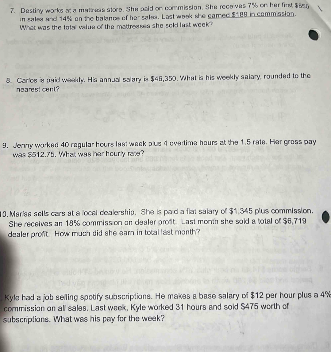 Destiny works at a mattress store. She paid on commission. She receives 7% on her first $850
in sales and 14% on the balance of her sales. Last week she earned $189 in commission. 
What was the total value of the mattresses she sold last week? 
8. Carlos is paid weekly. His annual salary is $46,350. What is his weekly salary, rounded to the 
nearest cent? 
9. Jenny worked 40 regular hours last week plus 4 overtime hours at the 1.5 rate. Her gross pay 
was $512.75. What was her hourly rate? 
10. Marisa sells cars at a local dealership. She is paid a flat salary of $1,345 plus commission. 
She receives an 18% commission on dealer profit. Last month she sold a total of $6,719
dealer profit. How much did she earn in total last month? 
. Kyle had a job selling spotify subscriptions. He makes a base salary of $12 per hour plus a 4%
commission on all sales. Last week, Kyle worked 31 hours and sold $475 worth of 
subscriptions. What was his pay for the week?