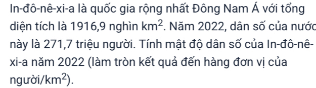 In-đô-nê-xi-a là quốc gia rộng nhất Đông Nam Á với tổng 
diện tích là 1916, 9 nghìn km^2. Năm 2022, dân số của nước 
này là 271, 7 triệu người. Tính mật độ dân số của In-đô-nê- 
xi-a năm 2022 (làm tròn kết quả đến hàng đơn vị của 
ngưà sigma i/km^2).