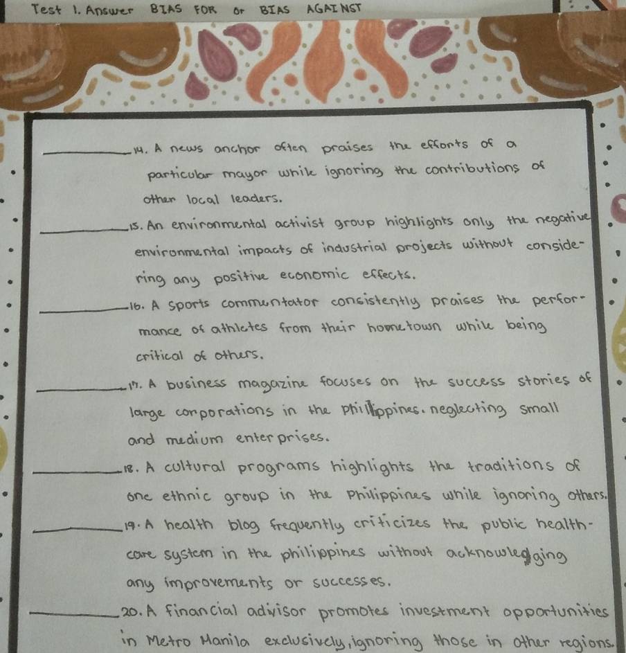 eurer BIAS F 
_14. A news anchor often praises the efforts of a 
particular mayor while ignoring the contributions of 
other local leaders. 
_ 
15. An environmental activist group highlights only the negative 
environmental impacts of industrial projects without conside- 
ring any positive economic effects. 
_16. A sports communtator consistently praises the perfor- 
mance of athictes from their homerown while being 
crirical of others. 
_. A business magazine focuses on the success stories of 
large corporations in the phillippines. negkating small 
and medium enterprises. 
_18. A cultural programs highlights the traditions of 
one ethnic group in the philippines while ignoring others. 
_19. A health blog frequently crificizes the public health. 
care system in the philippines without acknowledging 
any improvements or soccesses. 
_20. A financial advisor promotes investment opportunities 
in Metro Manila exclusively, ignoring those in other regions.