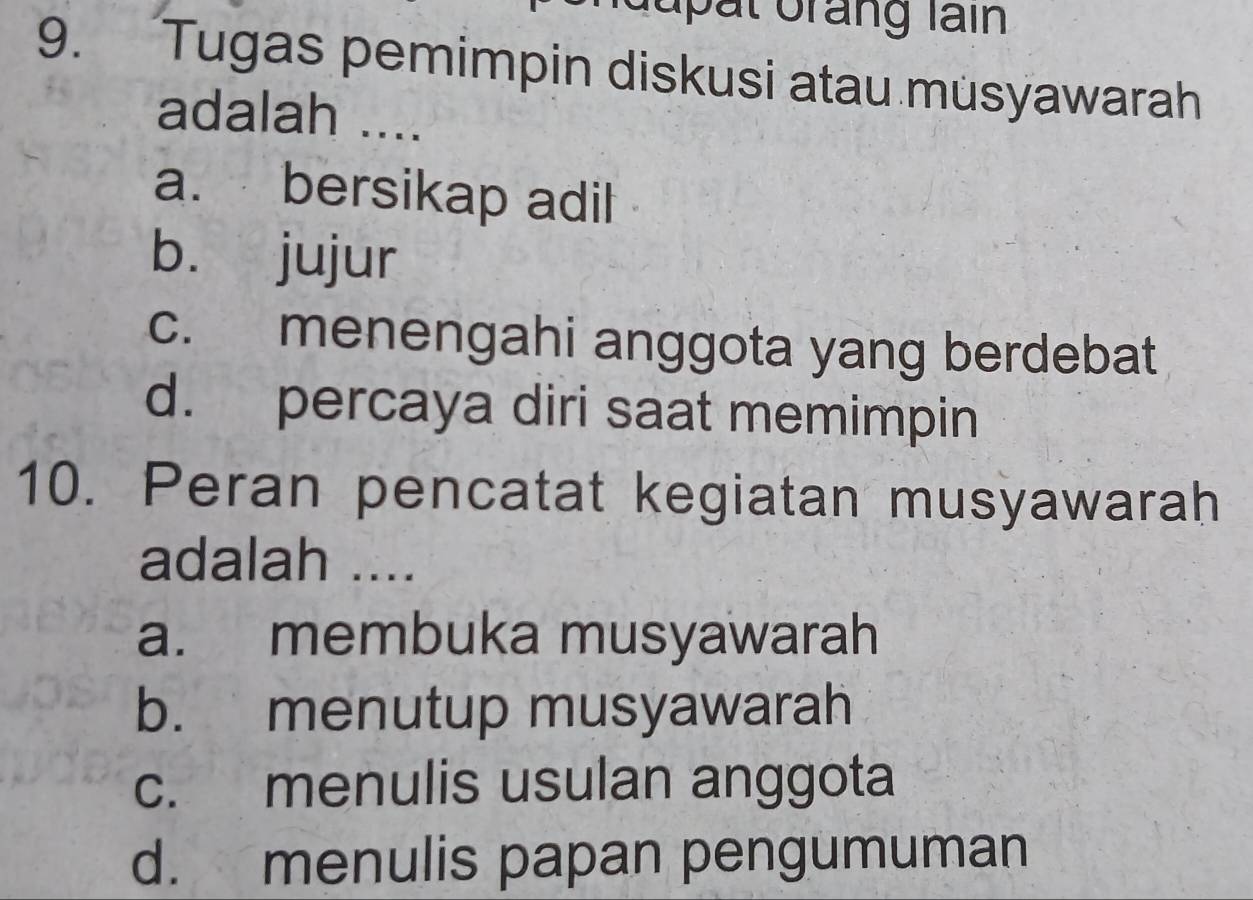 dupät Grang lain
9. Tugas pemimpin diskusi atau musyawarah
adalah ....
a. bersikap adil
b. jujur
c. menengahi anggota yang berdebat
d. percaya diri saat memimpin
10. Peran pencatat kegiatan musyawarah
adalah ....
a. membuka musyawarah
b. menutup musyawarah
c. menulis usulan anggota
d. menulis papan pengumuman