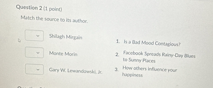 Match the source to its author.
Shilagh Mirgain 1. Is a Bad Mood Contagious?
Monte Morin 2. Facebook Spreads Rainy-Day Blues
to Sunny Places
How others influence your
Gary W. Lewandowski, Jr. 3. happiness