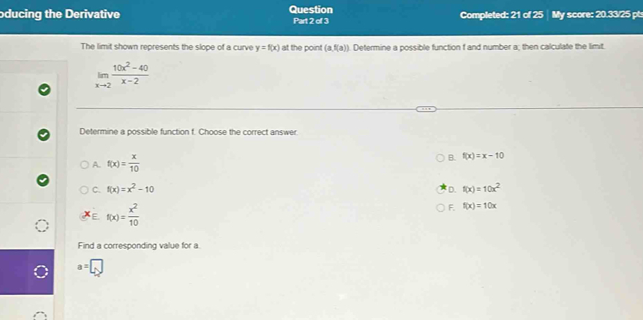 oducing the Derivative Question Part 2 of 3 Completed: 21 of 25 My score: 20.33/25 pt:
The limit shown represents the slope of a curve y=f(x) at the point (a,f(a)). Determine a possible function f and number a; then calculate the limit.
limlimits _xto 2 (10x^2-40)/x-2 
Determine a possible function f. Choose the correct answer.
A. f(x)= x/10 
B. f(x)=x-10
C. f(x)=x^2-10 D. f(x)=10x^2
E f(x)= x^2/10 
F. f(x)=10x
Find a corresponding value for a.
a=□