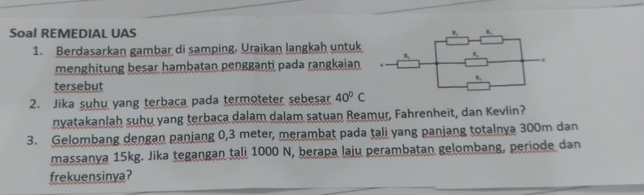 Soal REMEDIAL UAS 
1. Berdasarkan gambar di samping, Uraikan langkah untuk
menghitung besar hambatan pengganti pada rangkaian 
tersebut
2. Jika suhu yang terbaca pada termoteter sebesar 40°C
nyatakanlah suhu yang terbaca dalam dalam satuan Reamur, Fahrenheit, dan Kevlin?
3. Gelombang dengan panjang 0,3 meter, merambat pada tali yang panjang totalnya 300m dan
massanya 15kg. Jika tegangan tali 1000 N, berapa laju perambatan gelombang, periode dan
frekuensinya?