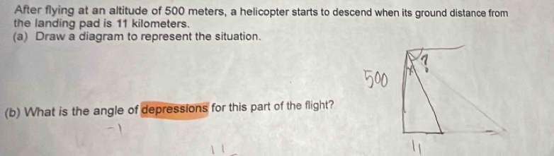 After flying at an altitude of 500 meters, a helicopter starts to descend when its ground distance from 
the landing pad is 11 kilometers. 
(a) Draw a diagram to represent the situation. 
(b) What is the angle of depressions for this part of the flight?