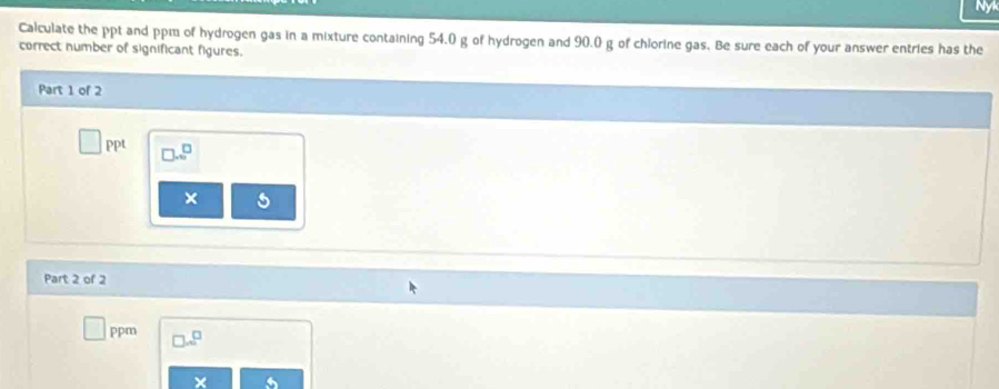 Calculate the ppt and ppm of hydrogen gas in a mixture containing 54.0 g of hydrogen and 90.0 g of chlorine gas. Be sure each of your answer entries has the 
correct number of significant figures. 
Part 1 of 2 
PP □ ...^□  
× 
Part 2 of 2 
ppr^^□  
×