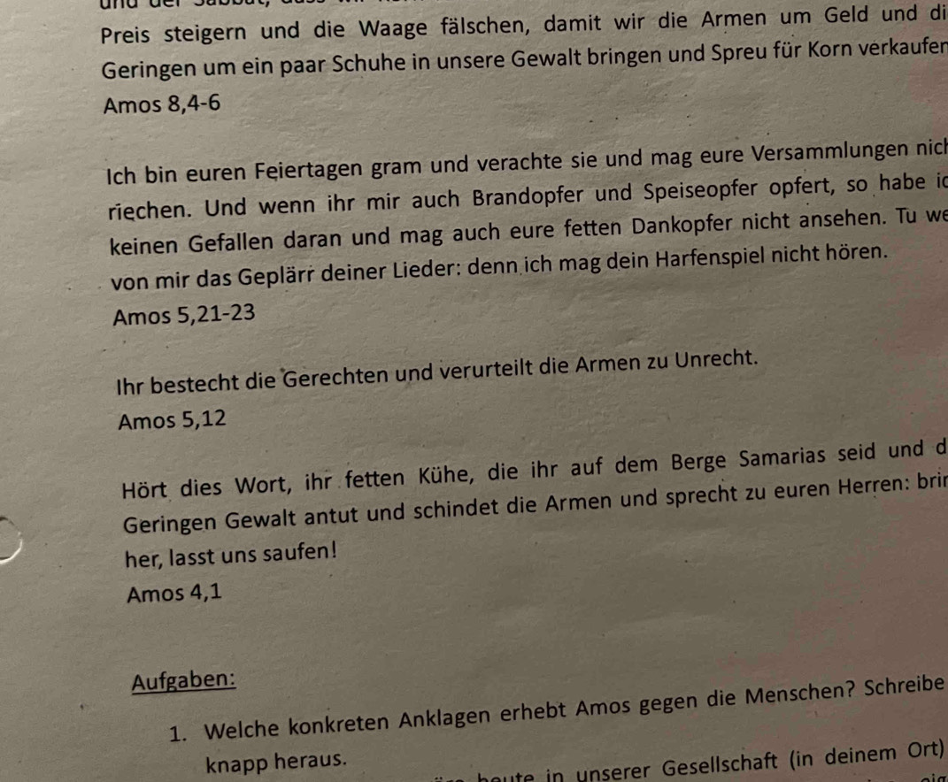 Preis steigern und die Waage fälschen, damit wir die Armen um Geld und die 
Geringen um ein paar Schuhe in unsere Gewalt bringen und Spreu für Korn verkaufer 
Amos 8, 4 - 6
Ich bin euren Feiertagen gram und verachte sie und mag eure Versammlungen nich 
riechen. Und wenn ihr mir auch Brandopfer und Speiseopfer opfert, so habe id 
keinen Gefallen daran und mag auch eure fetten Dankopfer nicht ansehen. Tu we 
von mir das Geplärr deiner Lieder: denn ich mag dein Harfenspiel nicht hören. 
Amos 5, 21 - 23
Ihr bestecht die Gerechten und verurteilt die Armen zu Unrecht. 
Amos 5, 12
Hört dies Wort, ihr fetten Kühe, die ihr auf dem Berge Samarias seid und de 
Geringen Gewalt antut und schindet die Armen und sprecht zu euren Herren: brin 
her, lasst uns saufen! 
Amos 4, 1
Aufgaben: 
1. Welche konkreten Anklagen erhebt Amos gegen die Menschen? Schreibe 
knapp heraus. 
houte in unserer Gesellschaft (in deinem Ort)