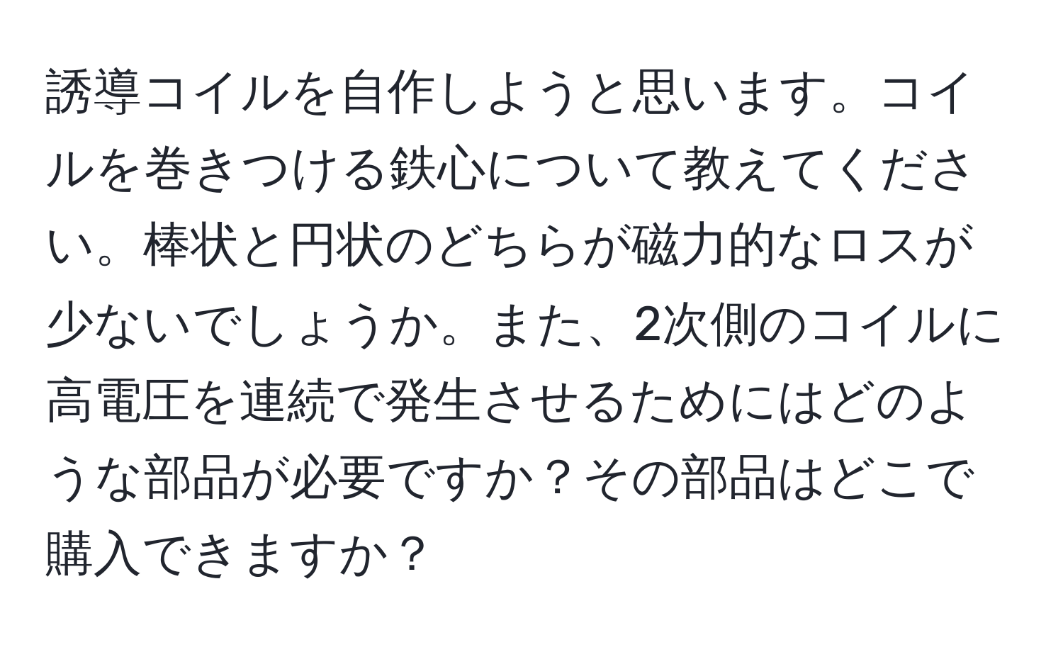 誘導コイルを自作しようと思います。コイルを巻きつける鉄心について教えてください。棒状と円状のどちらが磁力的なロスが少ないでしょうか。また、2次側のコイルに高電圧を連続で発生させるためにはどのような部品が必要ですか？その部品はどこで購入できますか？