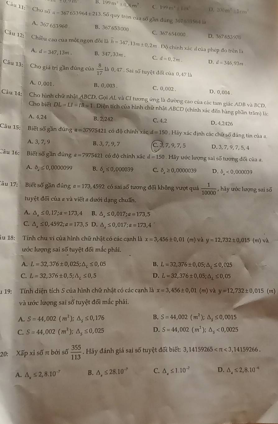 ± 0,9m B. 199m^2± 0,8m^2 C 159m^2=1m^2 D. 200m^2≥ 1cm^2
Câu 11: Cho số n=367653964± 213 3. Số quy tròn của số gần đung 367 653964 là
A. 367 653960 B. 367 653000 C. 367654000 D. 367 653970
Câu 12: Chiều cao của một ngọn đồi là overline h=347,13m± 0,2m #  Độ chính xác đ của phép đo trên là
A. d=347,13m. B. 347,33m . C. d=0,2m. D. d=346,93m
Câu 13: Cho giá trị gần đúng của  8/17  là 0,47 . Sai số tuyệt đối của 0,47 là
A. 0,001. B. 0,003 . C. 0,002 . D. 0,004 .
Câu 14:  Cho hình chữ nhật ABCD, Gọi AL và CI tương ứng là đường cao của các tam giác ADB và BCD.
Cho biết DL=LI=IB=1 Diện tích của hình chữ nhật ABCD (chính xác đến hàng phần trăm) là:
A. 4,24 B. 2,242 C. 4,2 D. 4,2426
Câu 15: Biết số gần đúng π =37975421 có độ chính xác d=150 Hãy xác định các chữ số đáng tin của #.
A. 3, 7, 9 B. 3, 7, 9, 7 C. 3, 7, 9, 7, 5 D. 3, 7, 9, 7, 5, 4
Câu 16: :Biết số gần đúng a=7975421 có độ chính xác d=150. Hãy ước lượng sai số tương đối của a.
A. delta ,≤slant 0,0000099 B. delta ,≤slant 0,000039 C. delta ≥ 0,0000 039 D. delta ,<0,000039
Tâu 17:  Biết số gần đúng a=173,4592 có sai số tương đối không vượt quá  1/10000  , hãy ước lượng sai số
tuyệt đối của # và viết a dưới dạng chuẩn.
A. △ _a≤ 0,17;a=173,4 B. △ _a≤ 0,017;a=173,5
C. △ _a≤ 0,4592;a=173,5 D. △ ,≤ 0,017;a=173,4
Âu 18: Tính chu vi của hình chữ nhật có các cạnh là x=3,456± 0,01 (m) và y=12,732± 0,015 (m) và
lước lượng sai số tuyệt đối mắc phải.
A. L=32,376± 0,025;△ _L≤ 0,05 B. L=32,376± 0,05;△ _c≤ 0,025
C. L=32,376± 0,5;△ _L≤ 0,5 D. L=32,376± 0,05;△ _L≤ 0,05
u 19: Tính diện tích S của hình chữ nhật có các cạnh là x=3,456± 0,01 (m) và y=12,732± 0,015(m)
và ước lượng sai số tuyệt đối mắc phải.
B.
A. S=44,002(m^2); △ _s≤ 0,176 S=44,002(m^2);△ _s≤ 0,0015
C. S=44,002(m^2); △ _s≤ 0,025
D. S=44,002(m^2);△ _s<0,0025
20: Xấp xỉ số π bởi số  355/113 . Hãy đánh giá sai số tuyệt đối biết: 3,14159265 <3,14159266.
A. △ _x≤ 2,8.10^(-7) B. △ _4≤ 28.10^(-7) C. △ _a≤ 1.10^(-7) D. △ _a≤ 2,8.10^(-6)