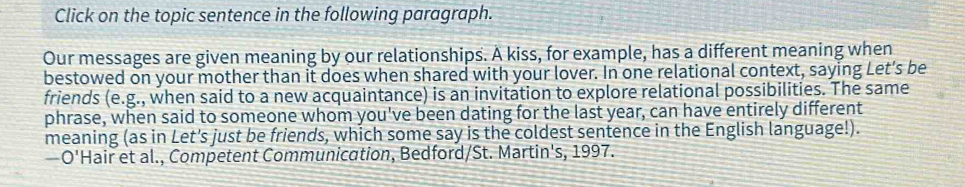 Click on the topic sentence in the following paragraph. 
Our messages are given meaning by our relationships. A kiss, for example, has a different meaning when 
bestowed on your mother than it does when shared with your lover. In one relational context, saying Let's be 
friends (e.g. , when said to a new acquaintance) is an invitation to explore relational possibilities. The same 
phrase, when said to someone whom you've been dating for the last year, can have entirely different 
meaning (as in Let's just be friends, which some say is the coldest sentence in the English language!). 
—O'Hair et al., Competent Communication, Bedford/St. Martin's, 1997.