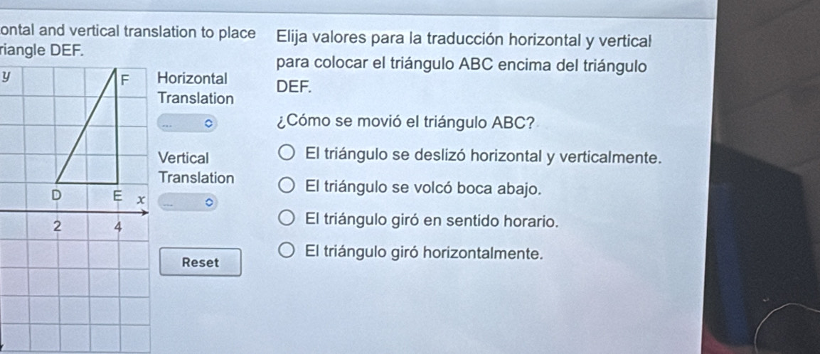 ontal and vertical translation to place Elija valores para la traducción horizontal y vertical
para colocar el triángulo ABC encima del triángulo
Horizontal DEF.
Translation
。 ¿Cómo se movió el triángulo ABC?
Vertical El triángulo se deslizó horizontal y verticalmente.
Translation El triángulo se volcó boca abajo.
El triángulo giró en sentido horario.
Reset
El triángulo giró horizontalmente.