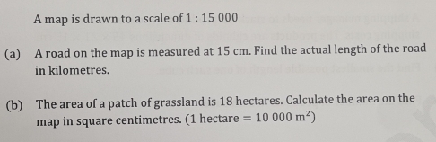 A map is drawn to a scale of 1:150 0 0 
(a) A road on the map is measured at 15 cm. Find the actual length of the road 
in kilometres. 
(b) The area of a patch of grassland is 18 hectares. Calculate the area on the 
map in square centimetres. (1 hectare =10000m^2)