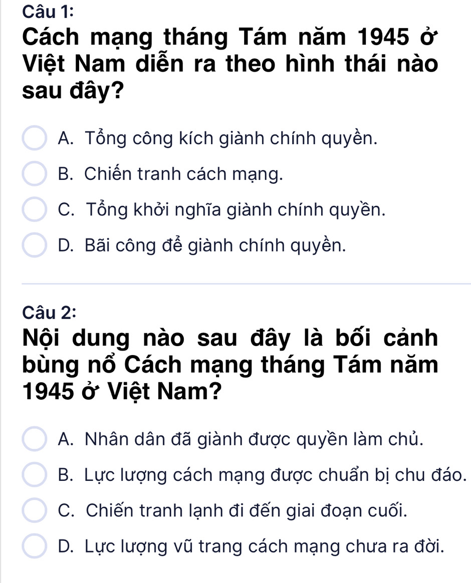 Cách mạng tháng Tám năm 1945 ở
Việt Nam diễn ra theo hình thái nào
sau đây?
A. Tổng công kích giành chính quyền.
B. Chiến tranh cách mạng.
C. Tổng khởi nghĩa giành chính quyền.
D. Bãi công để giành chính quyền.
Câu 2:
Nội dung nào sau đây là bối cảnh
bùng nổ Cách mạng tháng Tám năm
1945 ở Việt Nam?
A. Nhân dân đã giành được quyền làm chủ.
B. Lực lượng cách mạng được chuẩn bị chu đáo.
C. Chiến tranh lạnh đi đến giai đoạn cuối.
D. Lực lượng vũ trang cách mạng chưa ra đời.