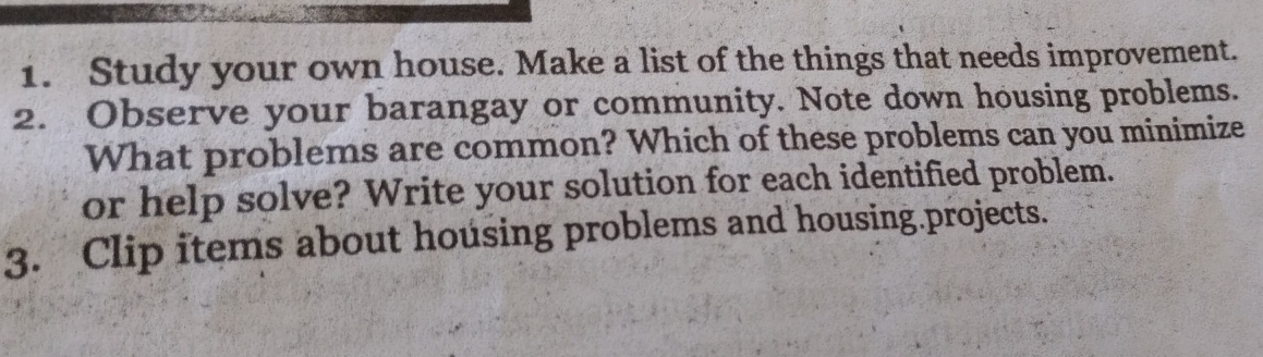 Study your own house. Make a list of the things that needs improvement. 
2. Observe your barangay or community. Note down housing problems. 
What problems are common? Which of these problems can you minimize 
or help solve? Write your solution for each identified problem. 
3. Clip items about housing problems and housing.projects.