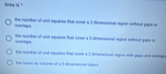 Area is *
the number of unit squares that cover a 2 dimensional region without gaps or 
overlaps
the number of unit squares that cover a 3 dimensional region without gaps or 
overlaps
the number of unit squares that cover a 2 dimensional region with gaps and overlaps
the same as volume of a 3 dimensional object