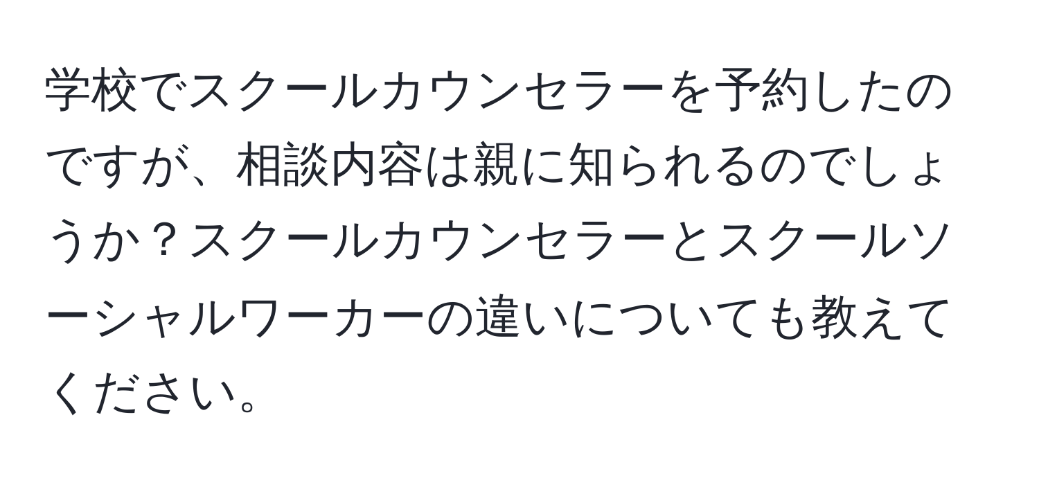 学校でスクールカウンセラーを予約したのですが、相談内容は親に知られるのでしょうか？スクールカウンセラーとスクールソーシャルワーカーの違いについても教えてください。