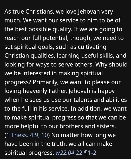 As true Christians, we love Jehovah very 
much. We want our service to him to be of 
the best possible quality. If we are going to 
reach our full potential, though, we need to 
set spiritual goals, such as cultivating 
Christian qualities, learning useful skills, and 
looking for ways to serve others. Why should 
we be interested in making spiritual 
progress? Primarily, we want to please our 
loving heavenly Father. Jehovah is happy 
when he sees us use our talents and abilities 
to the full in his service. In addition, we want 
to make spiritual progress so that we can be 
more helpful to our brothers and sisters. 
(1 Thess. 4:9 , 10) No matter how long we 
have been in the truth, we all can make 
spiritual progress. w22.04 22 ¶1-2