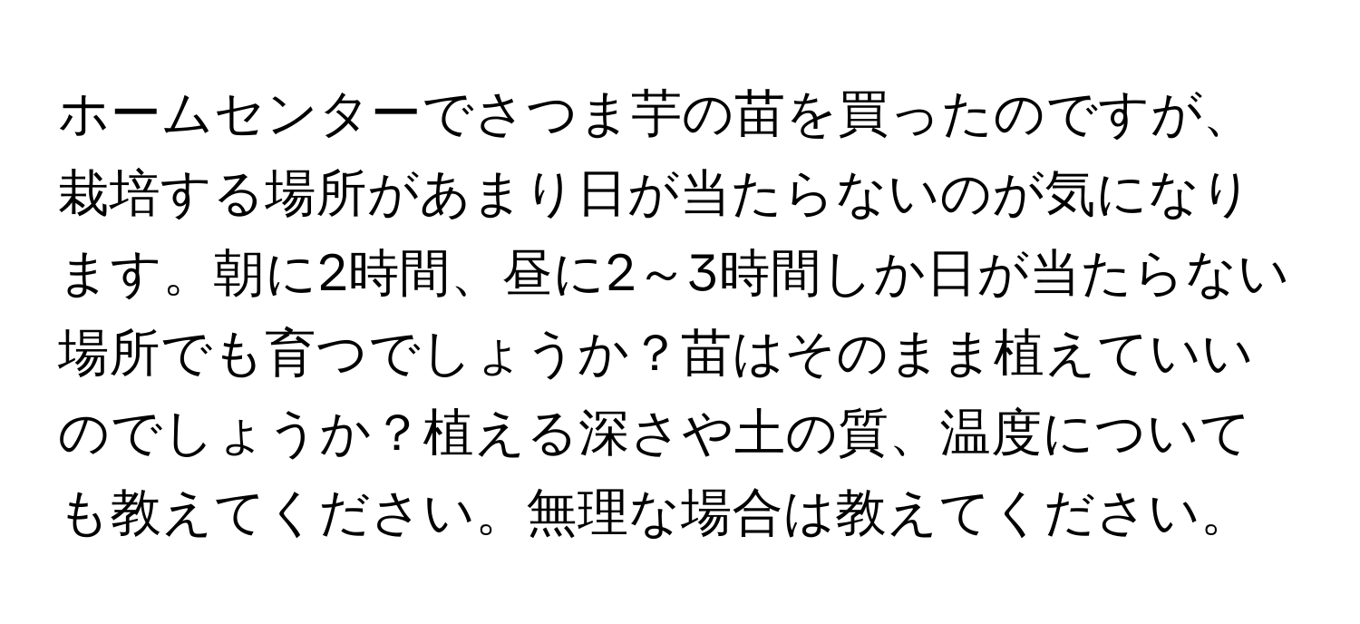 ホームセンターでさつま芋の苗を買ったのですが、栽培する場所があまり日が当たらないのが気になります。朝に2時間、昼に2～3時間しか日が当たらない場所でも育つでしょうか？苗はそのまま植えていいのでしょうか？植える深さや土の質、温度についても教えてください。無理な場合は教えてください。