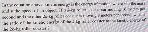 In the equation above, kinetic energy is the energy of motion, where m is the mass 
and v the speed of an object. If a k-kg roller coaster car moving 16 meters per
second and the other 2k-kg roller coaster is moving 8 meters per second, what is 
the ratio of the kinetic energy of the k-kg roller coaster to the kinetic energy of 
the 2k-kg roller coaster ?