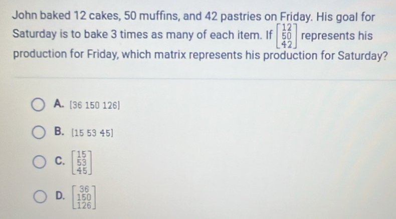 John baked 12 cakes, 50 muffins, and 42 pastries on Friday. His goal for
Saturday is to bake 3 times as many of each item. If beginbmatrix 12 50 42endbmatrix represents his
production for Friday, which matrix represents his production for Saturday?
A. [36 150 126]
B. [15 53 45]
C. beginbmatrix 15 53 45endbmatrix
D. beginbmatrix 36 150 126endbmatrix